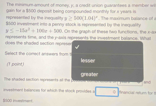 The minimum amount of money, y, a credit union guarantees a member wil
gain for a $500 deposit being compounded monthly for x years is
represented by the inequality y≥ 500(1.04)^x. The maximum balance of a
$500 investment into a penny stock is represented by the inequality
y≤ -15x^2+100x+500. On the graph of these two functions, the x -ax
represents time, and the y-axis represents the investment balance. What
does the shaded section represer
Select the correct answers from t
lesser
(1 point)
greater
The shaded section represents all the possible con and
J
investment balances for which the stock provides a 。 financial return for t
$500 investment.