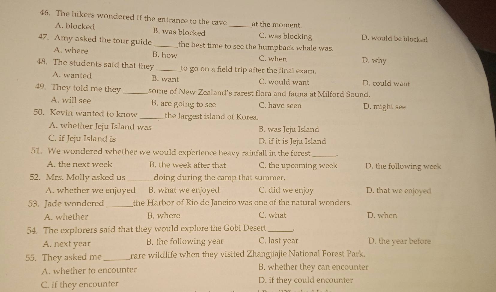 The hikers wondered if the entrance to the cave _at the moment.
A. blocked B. was blocked C. was blocking D. would be blocked
47. Amy asked the tour guide_ the best time to see the humpback whale was.
A. where B. how
C. when D. why
48. The students said that they _to go on a field trip after the final exam.
A. wanted B. want C. would want D. could want
49. They told me they _some of New Zealand’s rarest flora and fauna at Milford Sound.
A. will see B. are going to see C. have seen D. might see
50. Kevin wanted to know_ the largest island of Korea.
A. whether Jeju Island was B. was Jeju Island
C. if Jeju Island is D. if it is Jeju Island
51. We wondered whether we would experience heavy rainfall in the forest _.
A. the next week B. the week after that C. the upcoming week D. the following week
52. Mrs. Molly asked us _doing during the camp that summer.
A. whether we enjoyed B. what we enjoyed C. did we enjoy D. that we enjoyed
53. Jade wondered_ the Harbor of Rio de Janeiro was one of the natural wonders.
A. whether B. where C. what D. when
54. The explorers said that they would explore the Gobi Desert __.
A. next year B. the following year C. last year D. the year before
55. They asked me_ rare wildlife when they visited Zhangjiajie National Forest Park.
A. whether to encounter
B. whether they can encounter
C. if they encounter
D. if they could encounter