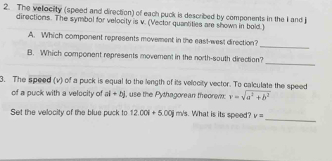 The velocity (speed and direction) of each puck is described by components in the i and j
directions. The symbol for velocity is v. (Vector quantities are shown in bold.) 
_ 
A. Which component represents movement in the east-west direction? 
_ 
B. Which component represents movement in the north-south direction? 
3. The speed (v) of a puck is equal to the length of its velocity vector. To calculate the speed 
of a puck with a velocity of ai+bj , use the Pythagorean theorem: v=sqrt(a^2+b^2)
_ 
Set the velocity of the blue puck to 12.00i+5.00jm/s. What is its speed? v=