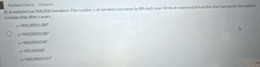 Mtiple Chsice 10 points
3). A welbsite has 900,000 members. The number y of members increases by 8% each year. Write an exponential function that represents the wesite
membership after ryears.
y-'(x),000(1.08)
-400,000(0.08)^t
y-400,000(0.8)
-100,000(8)
-100,000,90.92]