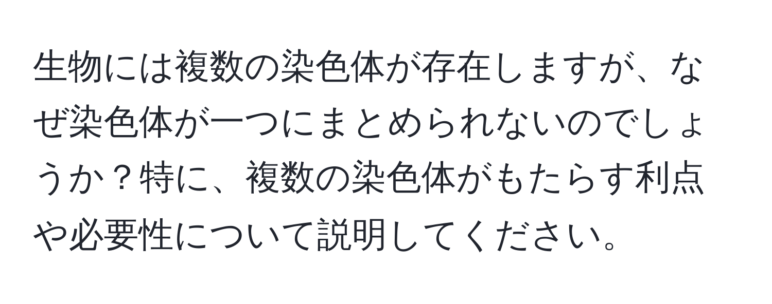 生物には複数の染色体が存在しますが、なぜ染色体が一つにまとめられないのでしょうか？特に、複数の染色体がもたらす利点や必要性について説明してください。