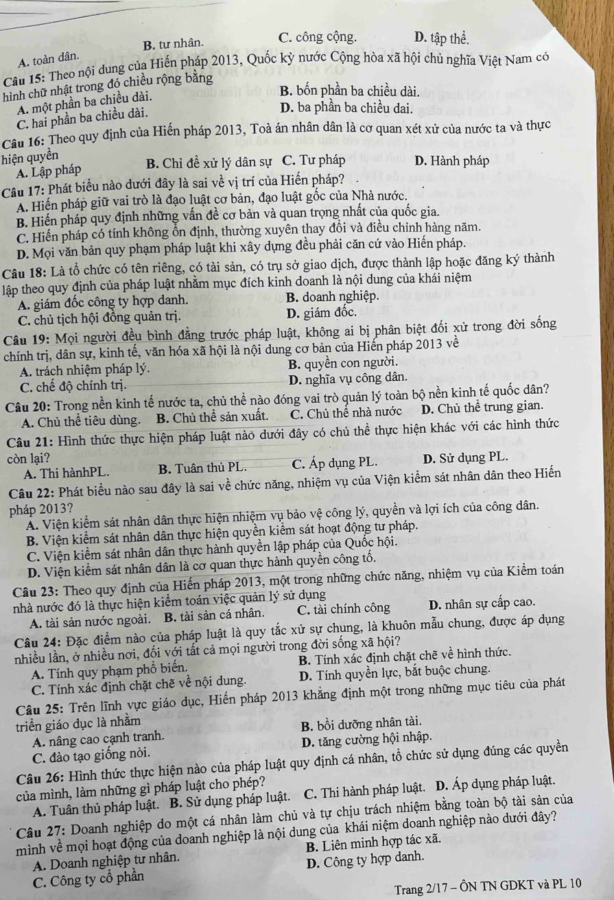 B. tư nhân.
C. công cộng. D. tập thể.
A. toàn dân.
Câu 15: Theo nội dung của Hiến pháp 2013, Quốc kỳ nước Cộng hòa xã hội chủ nghĩa Việt Nam có
hình chữ nhật trong đó chiều rộng bằng
A. một phần ba chiều dài.
B. bốn phần ba chiều dài.
C. hai phần ba chiều dài.
D. ba phần ba chiều dai.
Câu 16: Theo quy định của Hiến pháp 2013, Toà án nhân dân là cơ quan xét xử của nước ta và thực
hiện quyền
B. Chỉ đề xử lý dân sự C. Tư pháp D. Hành pháp
A. Lập pháp
Câu 17: Phát biểu nào dưới đây là sai về vị trí của Hiến pháp?
A. Hiến pháp giữ vai trò là đạo luật cơ bản, đạo luật gốc của Nhà nước.
B. Hiến pháp quy định những vấn đề cơ bản và quan trọng nhất của quốc gia.
C. Hiến pháp có tính không ổn định, thường xuyên thay đồi và điều chỉnh hàng năm.
D. Mọi văn bản quy phạm pháp luật khi xây dựng đều phải căn cứ vào Hiển pháp.
Câu 18: Là tổ chức có tên riêng, có tài sản, có trụ sở giao dịch, được thành lập hoặc đăng ký thành
lập theo quy định của pháp luật nhằm mục đích kinh doanh là nội dung của khái niệm
A. giám đốc công ty hợp danh. B. doanh nghiệp.
C. chủ tịch hội đồng quản trị. D. giám đốc.
Câu 19: Mọi người đều bình đẳng trước pháp luật, không ai bị phân biệt đối xử trong đời sống
chính trị, dân sự, kinh tế, văn hóa xã hội là nội dung cơ bản của Hiến pháp 2013 về
A. trách nhiệm pháp lý. B. quyền con người.
C. chế độ chính trị. D. nghĩa vụ công dân.
Câu 20: Trong nền kinh tế nước ta, chủ thể nào đóng vai trò quản lý toàn bộ nền kinh tế quốc dân?
A. Chủ thể tiêu dùng. B. Chủ thể sản xuất. C. Chủ thể nhà nước D. Chủ thể trung gian.
Câu 21: Hình thức thực hiện pháp luật nào dưới đây có chủ thể thực hiện khác với các hình thức
còn lại? D. Sử dụng PL.
A. Thi hànhPL. B. Tuân thủ PL. C. Áp dụng PL.
Câu 22: Phát biểu nào sau đây là sai về chức năng, nhiệm vụ của Viện kiểm sát nhân dân theo Hiến
pháp 2013?
Á. Viện kiểm sát nhân dân thực hiện nhiệm vụ bảo vệ công lý, quyền và lợi ích của công dân.
B. Viện kiểm sát nhân dân thực hiện quyền kiểm sát hoạt động tư pháp.
C. Viện kiểm sát nhân dân thực hành quyền lập pháp của Quốc hội.
D. Viện kiểm sát nhân dân là cơ quan thực hành quyền công tố.
Câu 23: Theo quy định của Hiến pháp 2013, một trong những chức năng, nhiệm vụ của Kiểm toán
nhà nước đó là thực hiện kiểm toán việc quản lý sử dụng
A. tài sản nước ngoài. B. tài sản cá nhân. C. tài chính công D. nhân sự cấp cao.
Câu 24: Đặc điểm nào của pháp luật là quy tắc xử sự chụng, là khuôn mẫu chung, được áp dụng
nhiều lần, ở nhiều nơi, đối với tất cả mọi người trong đời sống xã hội?
A. Tính quy phạm phổ biến. B. Tính xác định chặt chẽ về hình thức.
C. Tính xác định chặt chẽ về nội dung. D. Tính quyền lực, bắt buộc chung.
Câu 25: Trên lĩnh vực giáo dục, Hiến pháp 2013 khẳng định một trong những mục tiêu của phát
triển giáo dục là nhằm
A. nâng cao cạnh tranh. B. bồi dưỡng nhân tài.
C. đào tạo giống nòi. D. tăng cường hội nhập.
Câu 26: Hình thức thực hiện nào của pháp luật quy định cá nhân, tổ chức sử dụng đúng các quyền
của mình, làm những gì pháp luật cho phép?
A. Tuân thủ pháp luật. B. Sử dụng pháp luật. C. Thi hành pháp luật. D. Áp dụng pháp luật.
Câu 27: Doanh nghiệp do một cá nhân làm chủ và tự chịu trách nhiệm bằng toàn bộ tài sản của
mình về mọi hoạt động của doanh nghiệp là nội dung của khái niệm doanh nghiệp nào dưới đây?
A. Doanh nghiệp tư nhân. B. Liên minh hợp tác xã.
C. Công ty cổ phần D. Công ty hợp danh.
Trang 2/17 - ÔN TN GDKT và PL 10