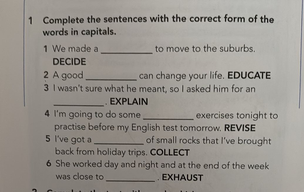 Complete the sentences with the correct form of the 
words in capitals. 
1 We made a _to move to the suburbs. 
DECIDE 
2 A good_ can change your life. EDUCATE 
3 I wasn’t sure what he meant, so I asked him for an 
_. EXPLAIN 
4 I'm going to do some _exercises tonight to 
practise before my English test tomorrow. REVISE 
5 l've got a _of small rocks that I’ve brought 
back from holiday trips. COLLECT 
6 She worked day and night and at the end of the week
was close to _. EXHAUST