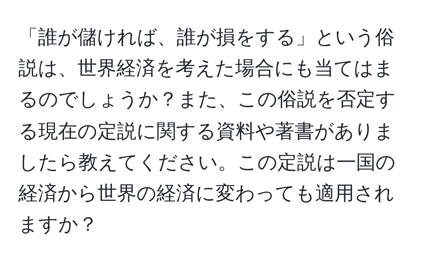 「誰が儲ければ、誰が損をする」という俗説は、世界経済を考えた場合にも当てはまるのでしょうか？また、この俗説を否定する現在の定説に関する資料や著書がありましたら教えてください。この定説は一国の経済から世界の経済に変わっても適用されますか？