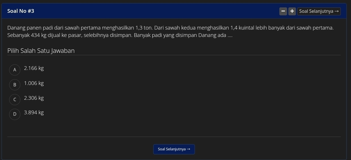 Soal No #3 Soal Selanjutnya →
Danang panen padi dari sawah pertama menghasilkan 1,3 ton. Dari sawah kedua menghasilkan 1,4 kuintal lebih banyak dari sawah pertama.
Sebanyak 434 kg dijual ke pasar, selebihnya disimpan. Banyak padi yang disimpan Danang ada ....
Pilih Salah Satu Jawaban
A  2.166 kg
B 1.006 kg
cì 2.306 kg
D 3.894 kg
Soal Selanjutnya →