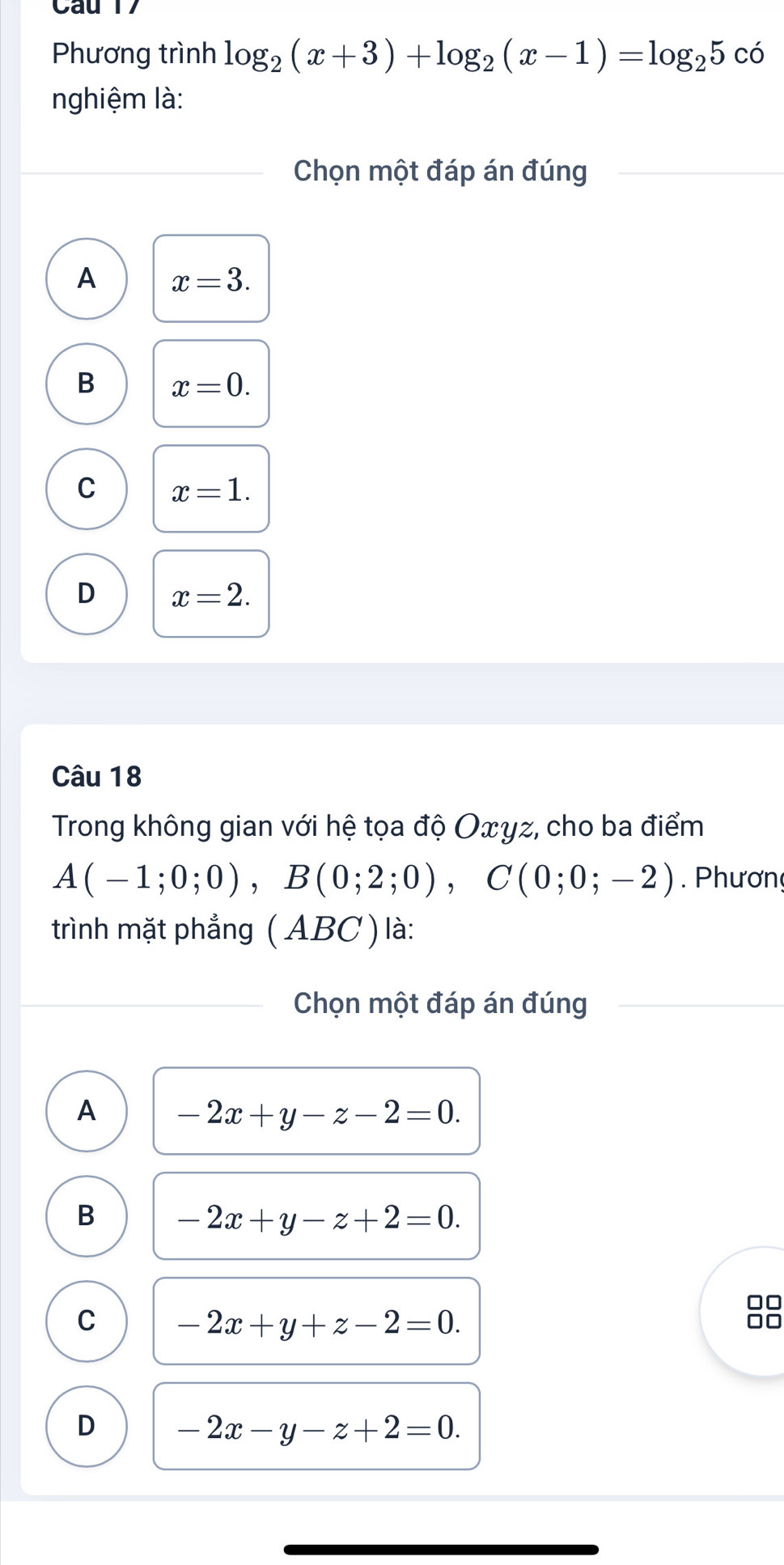 Phương trình log _2(x+3)+log _2(x-1)=log _25c_
nghiệm là:
Chọn một đáp án đúng
A x=3.
B x=0.
C x=1.
D x=2. 
Câu 18
Trong không gian với hệ tọa độ Oxγz, cho ba điểm
A(-1;0;0), B(0;2;0), C(0;0;-2). Phươn
trình mặt phẳng ( ABC ) là:
Chọn một đáp án đúng
A -2x+y-z-2=0.
B -2x+y-z+2=0. 
□□
C -2x+y+z-2=0.
□□
D -2x-y-z+2=0.