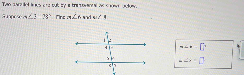 Two parallel lines are cut by a transversal as shown below. 
Suppose m∠ 3=78°. Find m∠ 6 and m∠ 8.
m∠ 6=□°
m∠ 8=□°