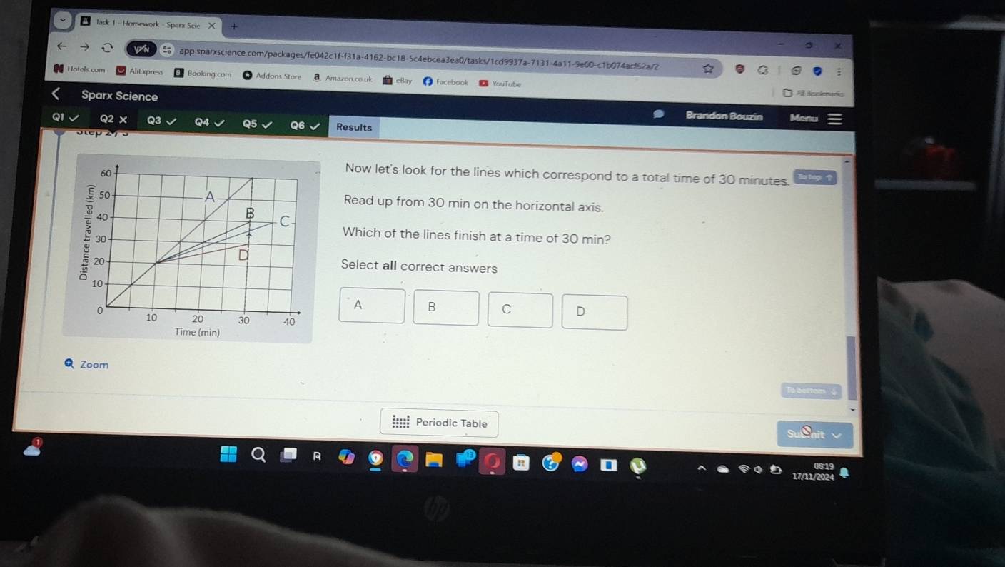 a lask 1 - Homework - Sparx Scie
app.sparxscience.com/packages/fe042c1f-f31a-4162-bc18-5c4ebcea3ea0/tasks/1cd9937a-7131-4a11-9e00-c1b074acf62a/2
Hotels com AliExpress Booking.com Addons Store Amazon.co.uk Facebook YouTube
Sparx Science
A Ssckmarie
Brandon Bouzin
Q2 × Q3 Q4 Q5 Q6 Results Menu

Now let's look for the lines which correspond to a total time of 30 minutes. a
Read up from 30 min on the horizontal axis.
Which of the lines finish at a time of 30 min?
Select all correct answers
A B C 。
(min)
Zoom
T botton
|::: Periodic Table