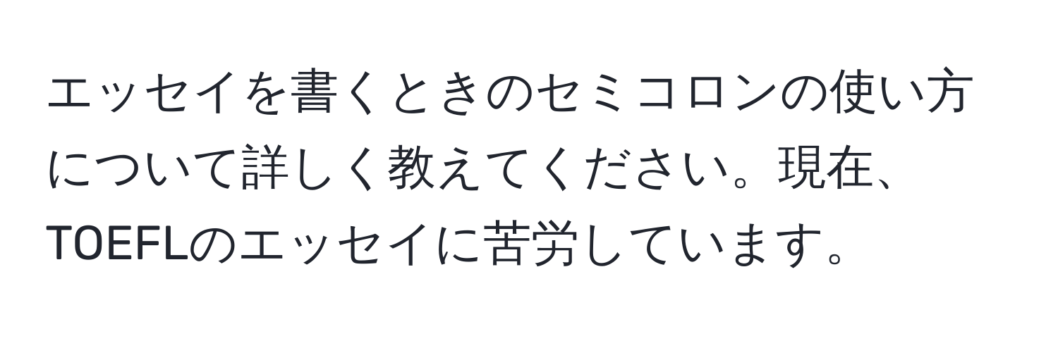 エッセイを書くときのセミコロンの使い方について詳しく教えてください。現在、TOEFLのエッセイに苦労しています。