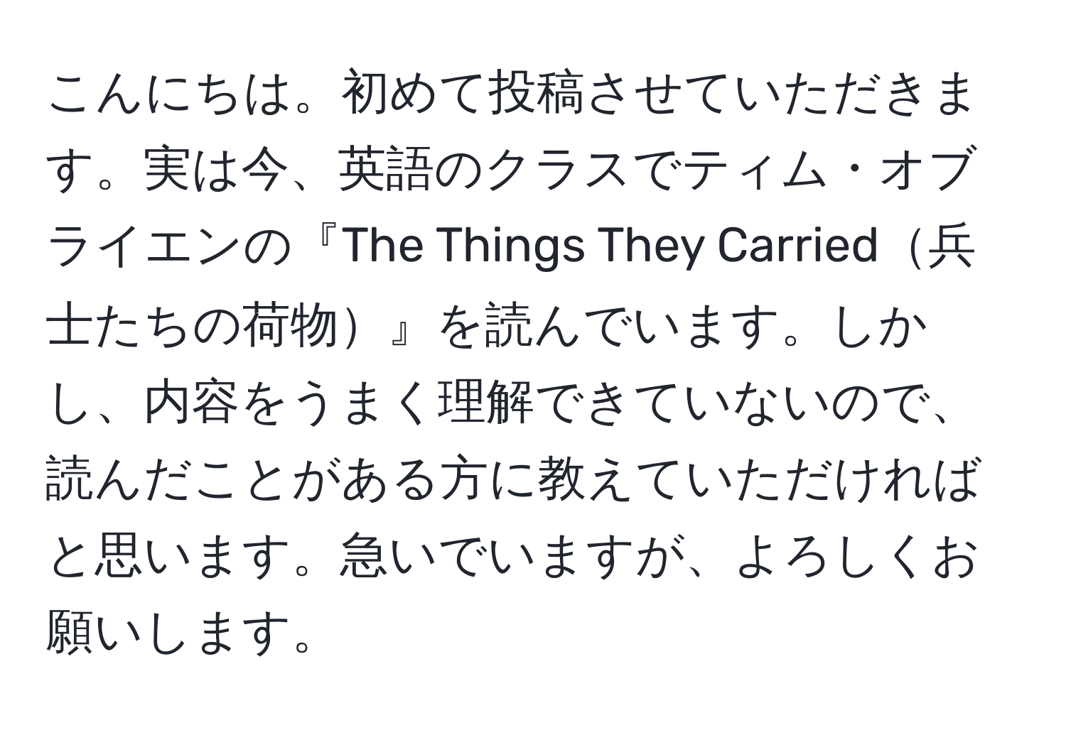 こんにちは。初めて投稿させていただきます。実は今、英語のクラスでティム・オブライエンの『The Things They Carried兵士たちの荷物』を読んでいます。しかし、内容をうまく理解できていないので、読んだことがある方に教えていただければと思います。急いでいますが、よろしくお願いします。