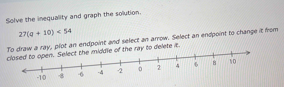 Solve the inequality and graph the solution.
27(q+10)<54</tex> 
To drray, plot an endpoint and select an arrow. Select an endpoint to change it from 
closeto delete it.
-10