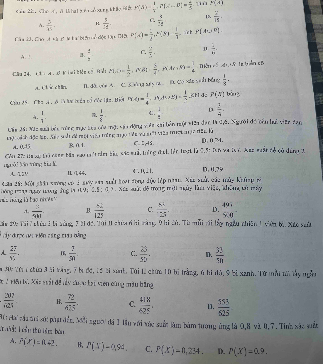 Cho A , B là hai biến cố xung khắc.Biết P(B)= 1/7 ,P(A∪ B)= 2/5 . Tính P(A)
D.  2/15 .
B.
A.  3/35 ·  9/35 .
C.  8/35 .
Câu 23. Cho A và B là hai biến cố độc lập. Biết P(A)= 1/2 ,P(B)= 1/3  , tính P(A∪ B).
C.
A. 1.
B.  5/6 .  2/3 ·
D.  1/6 ·
Câu 24. Cho A , B là hai biến cố. Biết P(A)= 1/2 ,P(B)= 3/4 ,P(A∩ B)= 1/4 . Biến cố A∪ B là biến cố
A. Chắc chắn. B. đối của A. C. Không xảy ra . D. Có xác suất bằng  1/8 ·
Câu 25. Cho A, B là hai biến cố độc lập. Biết P(A)= 1/4 ,P(A∪ B)= 1/2 . 4 Khi đó P(B) bằng
A.  1/3 .  1/8 ·
B.
C.  1/5 ·
D.  3/4 ·
Câu 26: Xác suất bắn trúng mục tiêu của một vận động viên khi bắn một viên đạn là 0,6. Người đó bắn hai viên đạn
một cách độc lập. Xác suất để một viên trúng mục tiêu và một viên trượt mục tiêu là
A. 0,45. B. 0,4. C. 0,48. D. 0,24.
Câu 27: Ba xạ thủ cùng bắn vào một tấm bia, xác suất trúng đích lần lượt là 0,5; 0,6 và 0,7. Xác suất đề có đúng 2
người bắn trúng bia là
A. 0,29 B. 0,44. C. 0,21.
D. 0,79.
Câu 28: Một phân xưởng có 3 máy sản xuất hoạt động độc lập nhau. Xác suất các máy không bị
hỏng trong ngày tương ứng là 0,9; 0,8;0,7 . Xác suất để trong một ngày làm việc, không có máy
nào hỏng là bao nhiêu?
A.  3/500 .  62/125 ·  63/125 . D.  497/500 .
B.
C.
Câu 29: Túi I chứa 3 bi trắng, 7 bi đỏ. Túi II chứa 6 bi trắng, 9 bi đỏ. Từ mỗi túi lấy ngẫu nhiên 1 viên bi. Xác suất
l lấy được hai viên cùng màu bằng
A.  27/50 .  7/50 . C.  23/50 . D.  33/50 .
B.
Su 30: Túi I chứa 3 bi trắng, 7 bi đỏ, 15 bi xanh. Túi II chứa 10 bi trắng, 6 bi đỏ, 9 bi xanh. Từ mỗi túi lấy ngẫu
ên 1 viên bi. Xác suất để lấy được hai viên cùng màu bằng
 207/625 .
B.  72/625 .
C.  418/625 .
D.  553/625 .
31: Hai cầu thủ sút phạt đền. Mỗi người đá 1 lần với xác suất làm bàm tương ứng là 0,8 và 0,7 . Tính xác suất
ít nhất 1 cầu thủ làm bàn.
A. P(X)=0,42. B. P(X)=0,94. C. P(X)=0,234. D. P(X)=0,9.