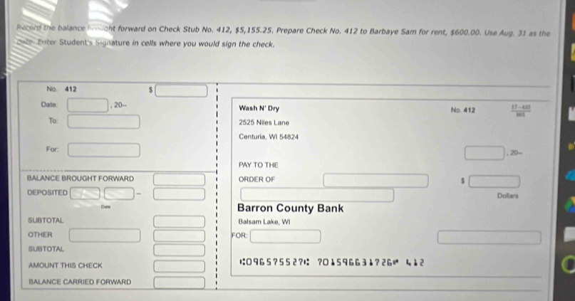 Record the balance brought forward on Check Stub No. 412, $5,155.25. Prepare Check No. 412 to Barbaye Sam for rent, $600.00. Use Aug. 31 as the 
cnte Enter Student's Signature in cells where you would sign the check. 
No. 412 
□ 
Date □ ,20- Wash N' Dry No. 412  (11-431|)/|m  
To: □ 2525 Niles Lane 
Centuria, WI 54824 
For: □ 
□ 
PAY TO THE 
BALANCE BROUGHT FORWARD ∴ △ A,4) ORDER OF _ □  (-3,4) $ Dollara
DEPOSITED □ □ - □ 
Dune Barron County Bank 
SUBTOTAL Balsam Lake, WI 
()^CAAB 
OTHER □ FOR □ ∴ △ ADE)△ ABE)(-BE)
SUBTOTAL □  
AMOUNT THIS CHECK ∴ △ ADC=∠ BAD は: 96 5 ? 5 5 2 ?は ? 15 966 31 ?2G| 412 
BALANCE CARRIED FORWARD x_-