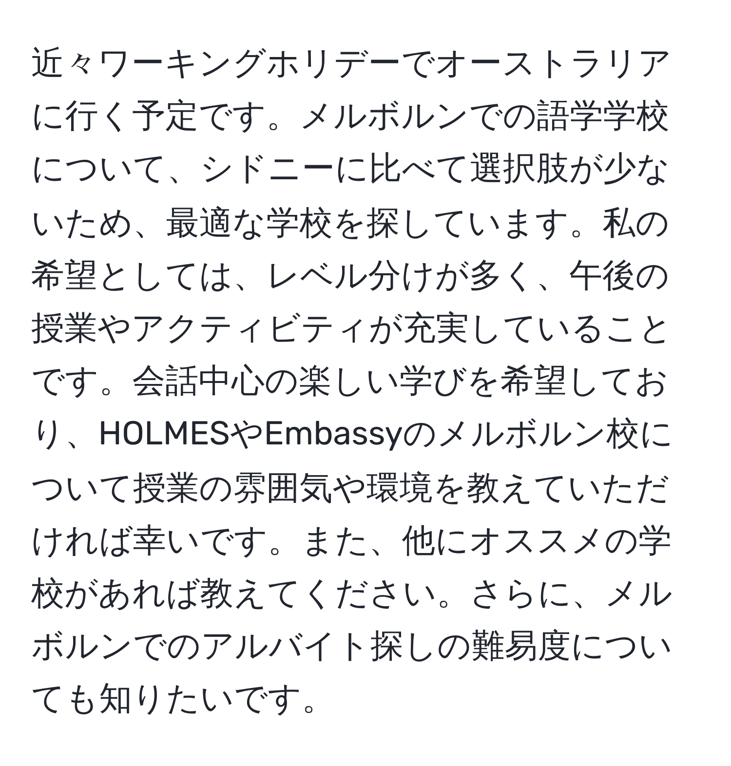 近々ワーキングホリデーでオーストラリアに行く予定です。メルボルンでの語学学校について、シドニーに比べて選択肢が少ないため、最適な学校を探しています。私の希望としては、レベル分けが多く、午後の授業やアクティビティが充実していることです。会話中心の楽しい学びを希望しており、HOLMESやEmbassyのメルボルン校について授業の雰囲気や環境を教えていただければ幸いです。また、他にオススメの学校があれば教えてください。さらに、メルボルンでのアルバイト探しの難易度についても知りたいです。