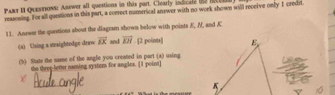 Part II Questions: Answer all questions in this part. Clearly indicate the Recessal 
reasoning. For all questions in this part, a correct numerical answer with no work shown will receive only 1 credit 
11. Answer the questions about the diagram shown below with points E, H, and K. 
(a) Using a straightedge draw vector EK and overline EH. [2 points] E
(b) State the name of the angle you created in part (a) using 
the threç-letter naming system for angles. [1 point]
K
th e measure