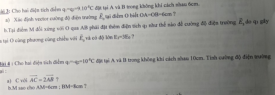 Sài 3: Cho hai điện tích điểm q_1=q_2=9.10^(-8)C đặt tại A và B trong không khí cách nhau 6cm. 
a) Xác định vector cường độ điện trường vector E_0 tại điểm O biết OA=OB=6cm ? 
b.Tại điểm M đối xứng với O qua AB phải đặt thêm điện tích q3 như thế nào đề cường độ điện trường vector E_3 do q3 gây 
a tại O cùng phương cùng chiều với vector E_0 và có độ lớn E_3=3E_0 ? 
Bài 4 : Cho hai điện tích điểm q_1=-q_2=10^(-8)C đặt tại A và B trong không khí cách nhau 10cm. Tính cường độ điện trường 
ại : 
a) C với vector AC=2vector AB ? 
b.M sao cho AM=6cm; BM=8cm ?