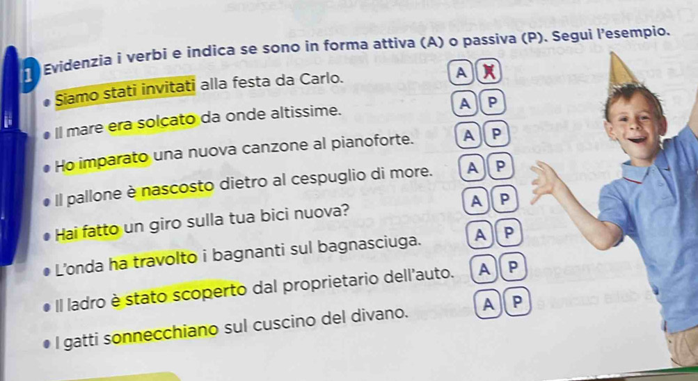 Evidenzia i verbi e indica se sono in forma attíva (A) o passiva (P). Segui l’esempio.
Siamo stati invitati alla festa da Carlo.
A
Il mare era solcato da onde altissime. A]P
Ho imparato una nuova canzone al pianoforte. A ]P
Il pallone è nascosto dietro al cespuglio di more. A)P
A)P
Hai fatto un giro sulla tua bici nuova?
L’onda ha travolto i bagnanti sul bagnasciuga. A)( P
Il ladro è stato scoperto dal proprietario dell'auto. A) P
I gatti sonnecchiano sul cuscino del divano. A] P