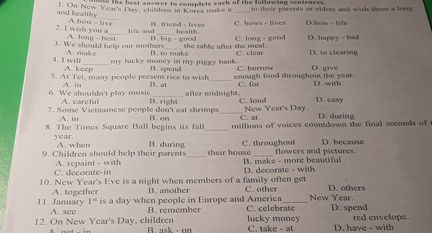 oose the best answer to complete each of the following sentences.
1. On New Year's Day, children in Korea make a _to their parents or elders and wish them a long
and healthy_ 、
A.bow - live C. bows - lives D.bow - life
B. friend - lives
2. I wish you a_ life and _health.
A. long - best B. big - good C. long - good D. happy - bad
3. We should help our mothers_ the table after the meal.
A. make B. to make C. clear D. to clearing
4. I will _my lucky money in my piggy bank.
A. keep B. spend C. borrow D. give
5. At Tet, many people present rice to wish_ enough food throughout the year.
A. in B. at C. for D. with
6. We shouldn't play music_ after midnight. D. easy
A. careful B. right C. loud
7. Some Vietnamese people don't eat shrimps_ New Year's Day.
A. in B. on C. at
D. during
8. The Times Square Ball begins its fall_ millions of voices countdown the final seconds of t
year.
A. when B. during C. throughout D. bccause
9. Children should help their parents _their house _flowers and pictures.
A. repaint - with B. make - more beautiful
C. decorate-in D. decorate - with
10. New Year's Eve is a night when members of a family often get
A. together B. another C. other D. others
11. January 1^(st) is a day when people in Europe and America_ New Year.
A. see B. remember C. celebrate D. spend
12. On New Year's Day, children lucky money red envelope.
B. ask - on C. take - at D. have - with