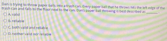 Dan is trying to throw paper balls into a trash can. Every paper ball that he throws hits the left edge of the
trash can and falls to the floor next to the can. Dan's paper ball throwing is best described as _.
A. valid
B. reliable
C. both valid and reliable
D. neither valid nor reliable