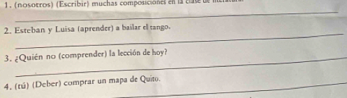 1, (nosotros) (Escribir) muchas composiciónes en la clse de 
_ 
_ 
2. Esteban y Luisa (aprender) a bailar el tango- 
3. ¿Quién no (comprender) la lección de hoy? 
4. (tú) (Deber) comprar un mapa de Quito.