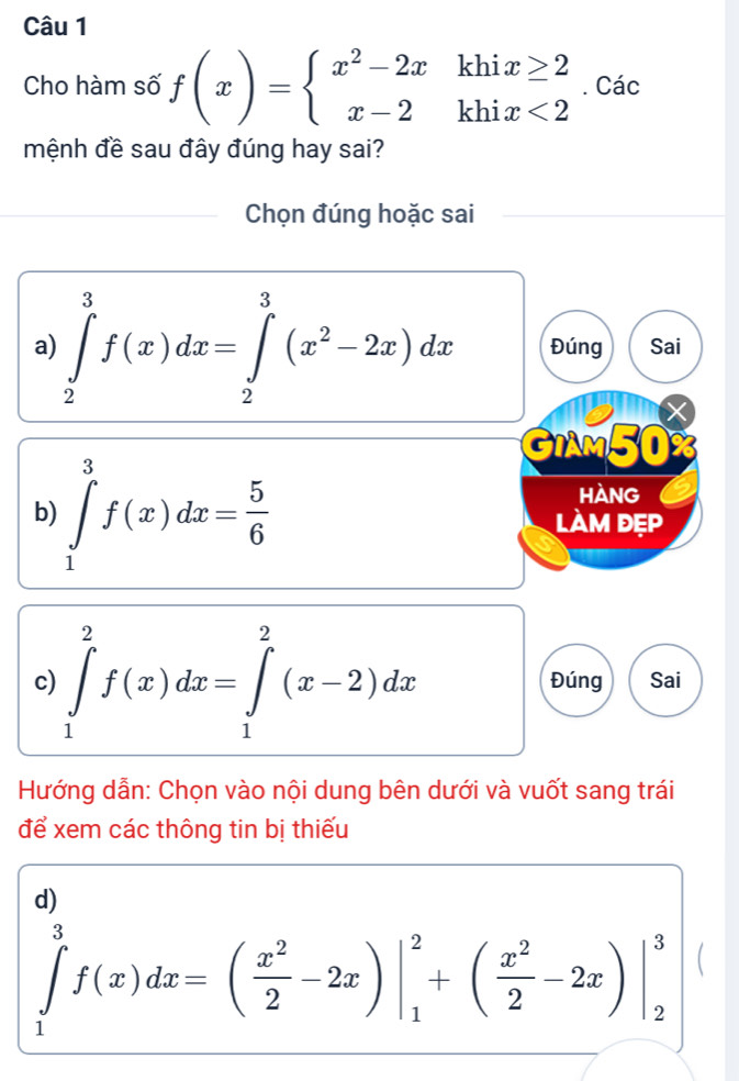 Cho hàm số f(x)=beginarrayl x^2-2xkhix≥ 2 x-2khix<2endarray.. Các 
mệnh đề sau đây đúng hay sai? 
Chọn đúng hoặc sai 
a) ∈tlimits _2^(3f(x)dx=∈tlimits _2^3(x^2)-2x)dx Đúng Sai 
GIAM50 I 
HANG 
b) ∈tlimits _1^(3f(x)dx=frac 5)6 làm đẹp 
c) ∈tlimits _1^(2f(x)dx=∈tlimits _1^2(x-2)dx Đúng Sai 
Hướng dẫn: Chọn vào nội dung bên dưới và vuốt sang trái 
để xem các thông tin bị thiếu 
d)
∈tlimits _1^3f(x)dx=(frac x^2)2-2x)|_1^(2+(frac x^2)2-2x)|_2^3