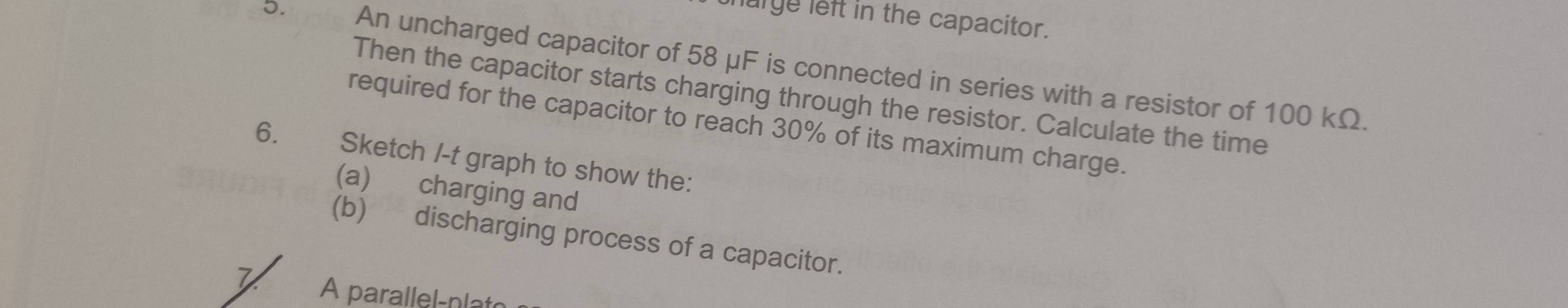 harge left in the capacitor. 
J. An uncharged capacitor of 58 μF is connected in series with a resistor of 100 kΩ. 
Then the capacitor starts charging through the resistor. Calculate the time 
required for the capacitor to reach 30% of its maximum charge. 
6. Sketch /-t graph to show the: 
(a) charging and 
(b) discharging process of a capacitor. 
A parallel-nlat