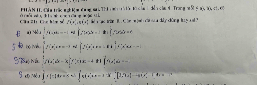 3=-y(x)axy)(x)
PHÀN II. Cầu trắc nghiệm đúng sai. Thí sinh trả lời từ câu 1 đến câu 4. Trong mỗi ý a), b), c), d)
ở mỗi câu, thí sinh chọn đúng hoặc sai.
Câu 21: Cho hàm số f(x), g(x) liên tục trên R . Các mệnh đề sau đây đúng hay sai?
a) Nếu ∈tlimits _0^1f(x)dx=-1 và ∈tlimits _0^1f(x)dx=5 thì ∈tlimits _1^3f(x)dx=6
b) Nếu ∈tlimits _1^2f(x)dx=-3 và ∈tlimits _2^3f(x)dx=4 thì ∈tlimits _1^3f(x)dx=-1
Xc) Nếu ∈tlimits _(-1)^1f(x)dx=3; ∈tlimits _0^1f(x)dx=4 thì ∈tlimits _0^(-1)f(x)dx=-1
d) Nếu ∈tlimits _(-2)^3f(x)dx=8 và ∈tlimits _5^(-2)g(x)dx=3 thì ∈tlimits _(-2)^5[3f(x)-4g(x)-1]dx=-13