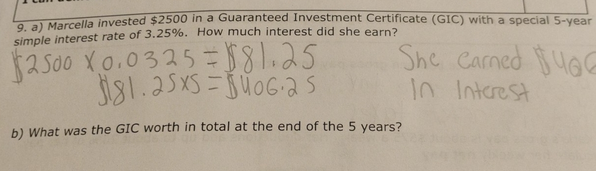 Marcella invested $2500 in a Guaranteed Investment Certificate (GIC) with a special 5-year
simple interest rate of 3.25%. How much interest did she earn? 
b) What was the GIC worth in total at the end of the 5 years?