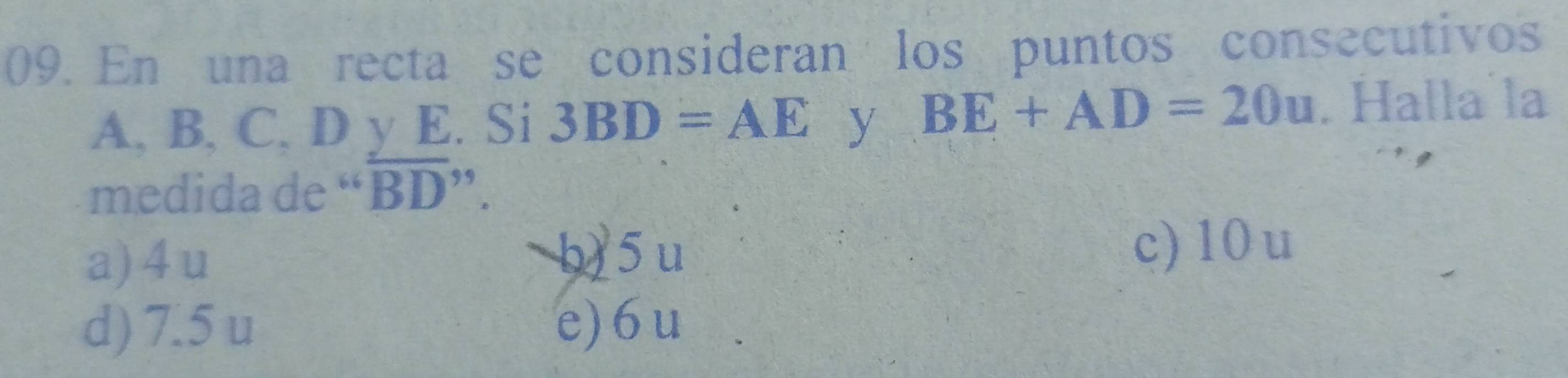 En una recta se consideran los puntos consecutivos
A, B, C, D y E. Si 3BD=AE y BE+AD=20u. Halla la
medida de “ overline BD''.
a) 4 u b) 5 u c) 10 u
d) 7.5 u e) 6 u