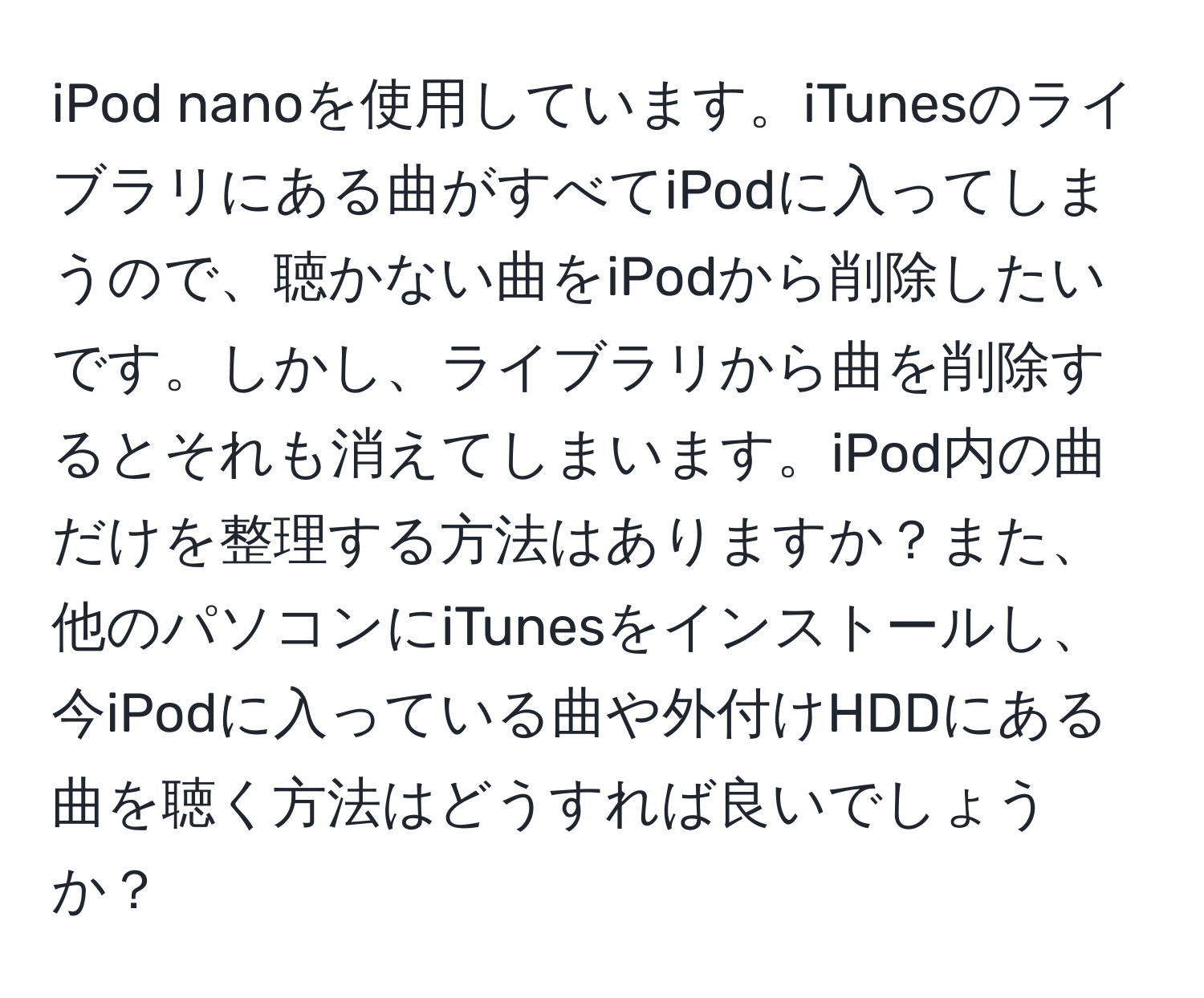 iPod nanoを使用しています。iTunesのライブラリにある曲がすべてiPodに入ってしまうので、聴かない曲をiPodから削除したいです。しかし、ライブラリから曲を削除するとそれも消えてしまいます。iPod内の曲だけを整理する方法はありますか？また、他のパソコンにiTunesをインストールし、今iPodに入っている曲や外付けHDDにある曲を聴く方法はどうすれば良いでしょうか？