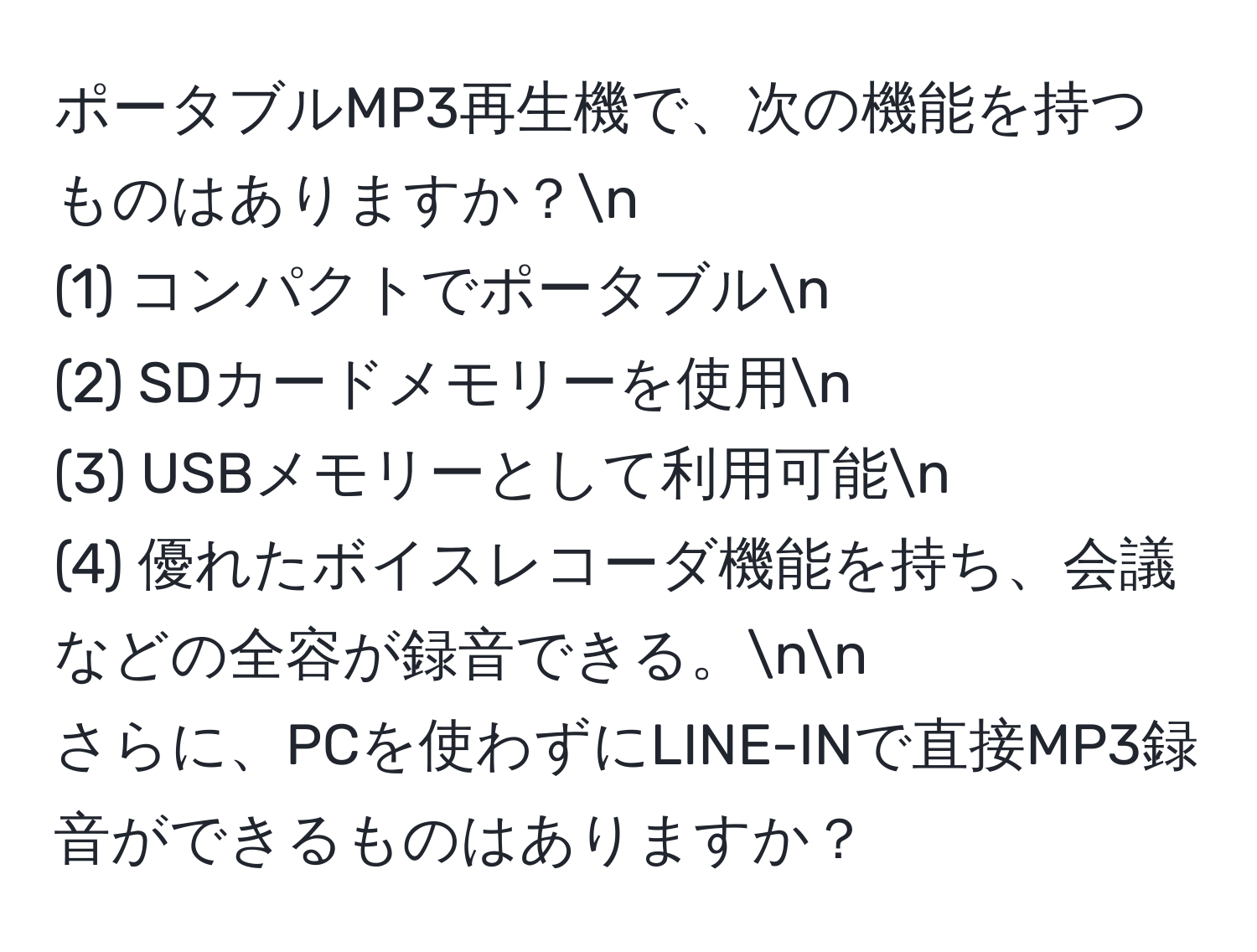 ポータブルMP3再生機で、次の機能を持つものはありますか？n
(1) コンパクトでポータブルn
(2) SDカードメモリーを使用n
(3) USBメモリーとして利用可能n
(4) 優れたボイスレコーダ機能を持ち、会議などの全容が録音できる。nn
さらに、PCを使わずにLINE-INで直接MP3録音ができるものはありますか？