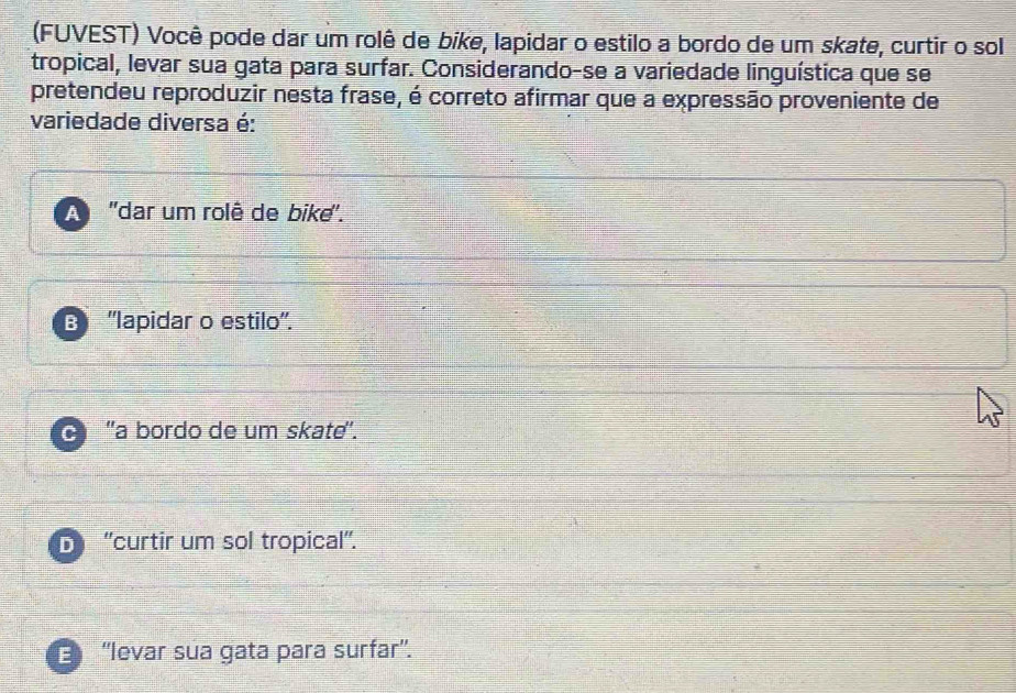 (FUVEST) Você pode dar um rolê de bike, lapidar o estilo a bordo de um skate, curtir o sol
tropical, levar sua gata para surfar. Considerando-se a variedade linguística que se
pretendeu reproduzir nesta frase, é correto afirmar que a expressão proveniente de
variedade diversa é:
A ''dar um rolê de bike''.
B ''lapidar o estilo''.
C 'a bordo de um skate'.
D ''curtir um sol tropical''.
E ''levar sua gata para surfar''.