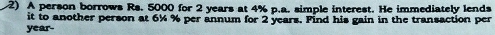 A person borrows Rs. 5000 for 2 years at 4% p.a. simple interest. He immediately lends 
it to another person at 6½ % per annum for 2 years. Find his gain in the transaction per
year -