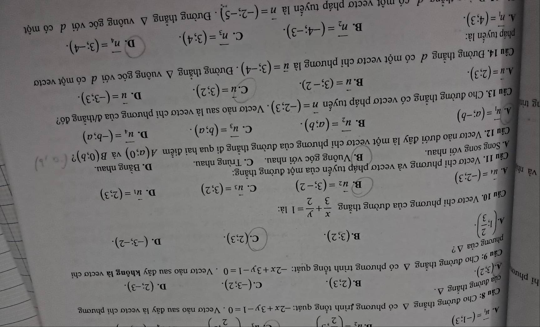 A. vector u_1=(-1;3)
u_2-(2,3)
2°
Câu 8: Cho đường thẳng Δ có phương trình tổng quát: -2x+3y-1=0. Vectơ nào sau đây là vectơ chỉ phương
D.
B. (2;3). (-3;2). (2;-3).
của đường thắng △.
C.
hi phư (3;2).
A.
Câu 9: Cho đường thắng △ cdot O phương trình tổng quát: -2x+3y-1=0. Vectơ nào sau đây không là vectơ chi
Phương của △ ?
A. (1; 2/3 ).
C.
B. (3;2). (2;3).
D. (-3;-2).
Câu 10. Vectơ chỉ phương của đường thẳng  x/3 + y/2 =1 là:
B. vector u_2=(3;-2)
C. vector u_3=(3;2)
D.
và nh A. vector u_4=(-2;3) vector u_1=(2;3)
Câu 11. Vectơ chỉ phương và vectơ pháp tuyến của một đường thẳng:
B. Vuông góc với nhau. C. Trùng nhau. D. Bằng nhau.
A. Song song với nhau.
Câu 12. Vectơ nào dưới đây là một vectơ chỉ phương của đường thẳng đi qua hai điểm A(a;0) và B(0;b) ?
B. vector u_2=(a;b).
C. vector u_3=(b;a).
D. vector u_4=(-b;a)
A. vector u_1=(a;-b). Vectơ nào sau là vectơ chỉ phương của đ/thẳng đó?
g trin 
Câu 13. Cho đường thẳng có vectơ pháp tuyến vector n=(-2;3)
B. vector u=(3;-2).
C. vector u=(3;2).
D. vector u=(-3;3).
A. vector u=(2;3).
Câu 14. Đường thẳng đ có một vectơ chỉ phương là vector u=(3;-4). Đường thẳng Δ vuông góc với đ có một vectơ
pháp tuyến là: C. overline n_3=(3;4).
D. vector n_4=(3;-4).
A. vector n_1=(4;3).
B. vector n_2=(-4;-3).
a  d có một vectơ pháp tuyên là vector n=(-2;-5). Đường thẳng Δ vuông góc với d có một