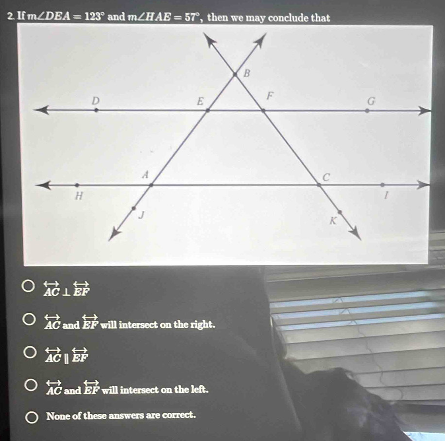 If m∠ DEA=123° and m∠ HAE=57°
overleftrightarrow AC⊥ overleftrightarrow EF
overleftrightarrow AC and overleftrightarrow EF will intersect on the right.
overleftrightarrow ACparallel overleftrightarrow EF
overleftrightarrow AC and overleftrightarrow EF will intersect on the left.
None of these answers are correct.