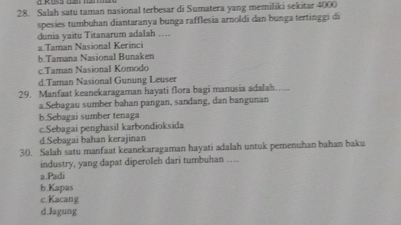 Rusa dan hammao
28. Salah satu taman nasional terbesar di Sumatera yang memiliki sekitar 4000
spesies tumbuhan diantaranya bunga rafflesía arnoldi dan bunga tertinggi di
dunia yaitu Titanarum adalah ....
a.Taman Nasional Kerinci
b.Tamana Nasional Bunaken
c.Taman Nasíonal Komodo
d.Taman Nasional Gunung Leuser
29. Manfaat keanekaragaman hayati flora bagi manusia adalah…....
a.Sebagau sumber bahan pangan, sandang, dan bangunan
b.Sebagai sumber tenaga
c.Sebagai penghasil karbondioksida
d.Sebagai bahan kerajinan
30. Salah satu manfaat keanekaragaman hayati adalah untuk pemenuhan bahan baku
industry, yang dapat diperoleh dari tumbuhan …
a Padi
b.Kapas
c.Kacang
d.Jagung