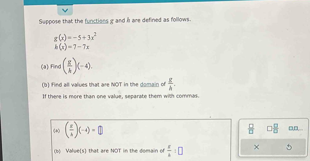 Suppose that the functions g and h are defined as follows.
g(x)=-5+3x^2
h(x)=7-7x
(a) Find ( g/h )(-4). 
(b) Find all values that are NOT in the domain of  g/h . 
If there is more than one value, separate them with commas. 
(a) ( g/h )(-4)=□
 □ /□   □  □ /□   □,□,… 
(b) Value(s) that are NOT in the domain of  g/h :□
×