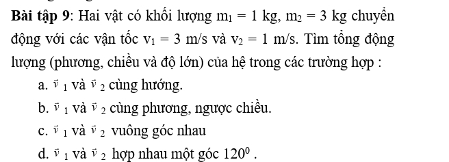 Bài tập 9: Hai vật có khối lượng m_1=1kg, m_2=3kg chuyền
động với các vận tốc v_1=3m/s và v_2=1m/s. Tìm tổng động
lượng (phương, chiều và độ lớn) của hệ trong các trường hợp :
a. vector v_1 và vector v_2 cùng hướng.
b. vector v_1 và vector v_2 cùng phương, ngược chiều.
c. vector v_1 và vector v_2 vuông góc nhau
d. vector v_1 và vector v_2 hợp nhau một góc 120^0.