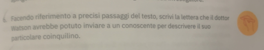 < Facendo riferimento a precisi passaggi del testo, scrivi la lettera che il dottor 
Watson avrebbe potuto inviare a un conoscente per descrivere il suo 
particolare coinquilino.