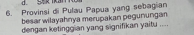 Stik Ikan Koa 
6. Provinsi di Pulau Papua yang sebagian 
besar wilayahnya merupakan pegunungan 
dengan ketinggian yang signifikan yaitu ....