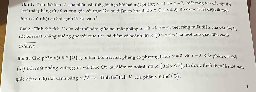 Tính thể tích V của phần vật thể giới hạn bởi hai mặt phẳng x=1 và x=3 biết rằng khi cắt vật thể 
bởi mặt phẳng tùy ý vuông góc với trục Ox tại điểm có hoành độ x(1≤ x≤ 3) thì được thiết diện là một 
hình chữ nhật có hai cạnh là 3x và x^2
Bài 2 : Tính thể tích V của vật thể nằm giữa hai mặt phẳng x=0 và x=π , biết rằng thiết diện của vật thể bị 
cắt bởi mặt phẳng vuông góc với trục Ox tại điểm có hoành độ x(0≤ x≤ π ) là một tam giác đều cạnh
2sqrt(sin x). 
Bài 3 : Cho phần vật thể (3) giới hạn bởi hai mặt phẳng có phương trình x=0 và x=2 Cắt phần vật thể 
(J) bởi mặt phẳng vuông góc với trục Ox tại điểm có hoành độ x(0≤ x≤ 2) , ta được thiết diện là một tam 
giác đều có độ dài cạnh bằng xsqrt(2-x). Tính thể tích V của phần vật thể (3). 
1