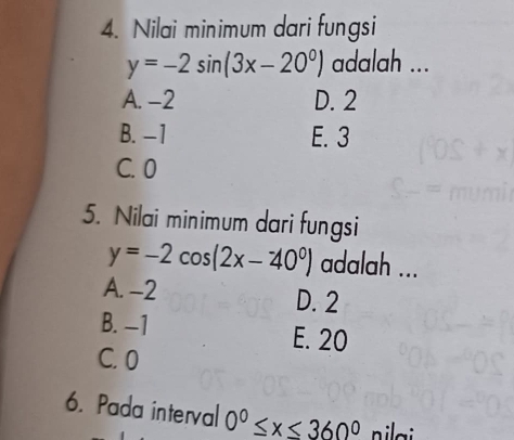 Nilai minimum dari fungsi
y=-2sin (3x-20^0) adalah ...
A. -2 D. 2
B. −1 E. 3
C. 0
5. Nilai minimum dari fungsi
y=-2cos (2x-40°) adalah ...
A. -2 D. 2
B. −1 E. 20
C. 0
6. Pada interval 0^0≤ x≤ 360^0