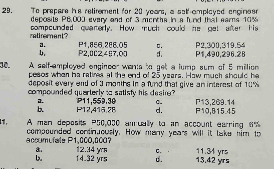 To prepare his retirement for 20 years, a self-employed engineer
deposits P6,000 every end of 3 months in a fund that earns 10%
compounded quarterly. How much could he get after his
retirement?
a. P1,856,288.05 C. P2,300,319.54
b. P2,002,497.00 d. P1,490,296.28
30. A self-employed engineer wants to get a lump sum of 5 million
pesos when he retires at the end of 25 years. How much should he
deposit every end of 3 months in a fund that give an interest of 10%
compounded quarterly to satisfy his desire?
a. P11,559.39 C. P13,269.14
b. P12,416.28 d. P10,815.45
1. A man deposits P50,000 annually to an account earning 6%
compounded continuously. How many years will it take him to
accumulate P1,000;000?
a. 12.34 yrs C. 11.34 yrs
b. 14.32 yrs d. 13.42 yrs