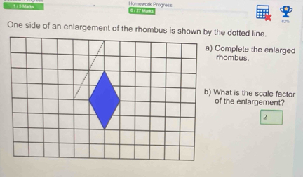 Homework Progress 
173 Mari a 6127 Marts 
82% 
One side of an enlargement of the rhombus is shown by the dotted line. 
a) Complete the enlarged 
rhombus. 
b) What is the scale factor 
of the enlargement? 
2