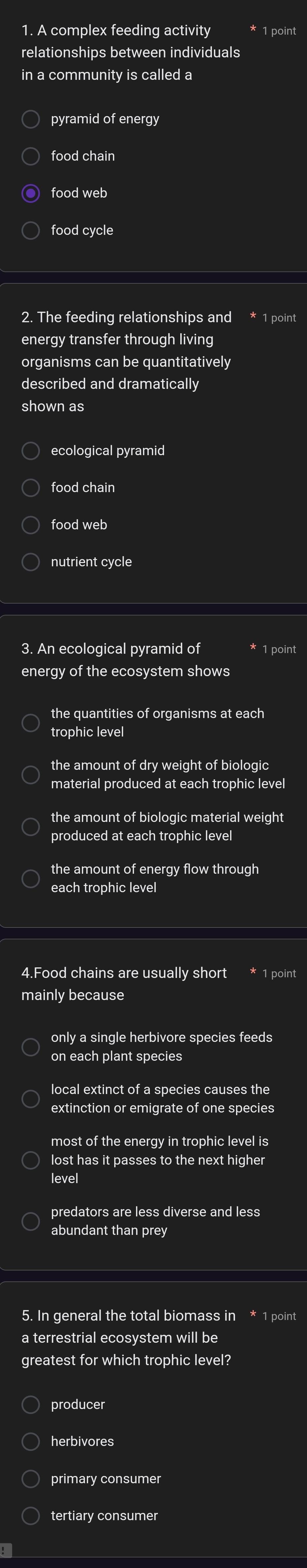 A complex feeding activity 1 poin
relationships between individuals
in a community is called a
pyramid of energy
food chain
food web
food cycle
2. The feeding relationships and * 1 point
energy transfer through living
organisms can be quantitatively
described and dramatically
shown as
ecological pyramid
food chain
food web
nutrient cycle
3. An ecological pyramid of 1 point
energy of the ecosystem shows
the quantities of organisms at each
trophic level
the amount of dry weight of biologic
material produced at each trophic level
the amount of biologic material weight
produced at each trophic level
each trophic level
4.Food chains are usually short * 1 point
mainly because
only a single herbivore species feeds
on each plant species
local extinct of a species causes the
extinction or emigrate of one species
most of the energy in trophic level is 
lost has it passes to the next higher
level
abundant than prey
5. In general the total biomass in * 1 point
a terrestrial ecosystem will be
greatest for which trophic level?
producer
herbivores
primary consumer
tertiary consumer