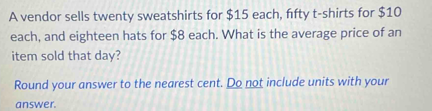 A vendor sells twenty sweatshirts for $15 each, fifty t-shirts for $10
each, and eighteen hats for $8 each. What is the average price of an 
item sold that day? 
Round your answer to the nearest cent. Do not include units with your 
answer.