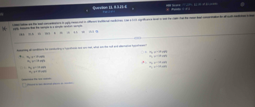 Question 11,8,3.21· E HW Score: 77.23%, 12.30 of 15 printo
Par 2 of 4 Points: 0 of 1
W
Listed below are the lead concentrations in jg/g measured in different traditional medicines. Use a 0.01 significance level to test the claim that the mean lead concentration for all such medicines is lea
oig. Assume that the sample is a simple random sample.
19.5 21.5 15 19.5 20 16 6.5 18 15.5 Q
Assuming all conditions for conducting a hypothesis test are met, what are the null and alternative hypotheses?
B. H_0:mu >18mu g/g
H_0:mu =18pg/g
H_1:mu <18mu glg
H_1:mu <18pg/g
D. H_0:mu =18mu _0ig
H_0:mu =18pq/u
H_1:mu >18prho 'g
H_3:mu != 18p(g)
Dotermine the test stalistic.
(Round to two decimal places as needed.)