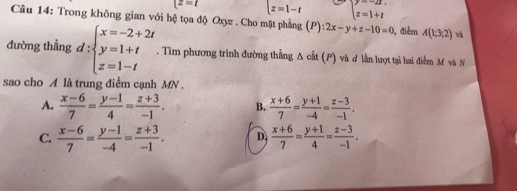 [z=t
|z=1-t beginarrayl y=-2t. z=1+tendarray.
Câu 14: Trong không gian với hệ tọa độ Oxyz. Cho mặt phẳng (P):2x-y+z-10=0 , điểm A(1;3;2) và
đường thẳng d:beginarrayl x=-2+2t y=1+t z=1-tendarray.. Tìm phương trình đường thẳng Δ cắt (P) và đ lần lượt tại hai điểm M và N
sao cho A là trung điểm cạnh MN.
A.  (x-6)/7 = (y-1)/4 = (z+3)/-1 .  (x+6)/7 = (y+1)/-4 = (z-3)/-1 . 
B.
C.  (x-6)/7 = (y-1)/-4 = (z+3)/-1 .  (x+6)/7 = (y+1)/4 = (z-3)/-1 . 
D