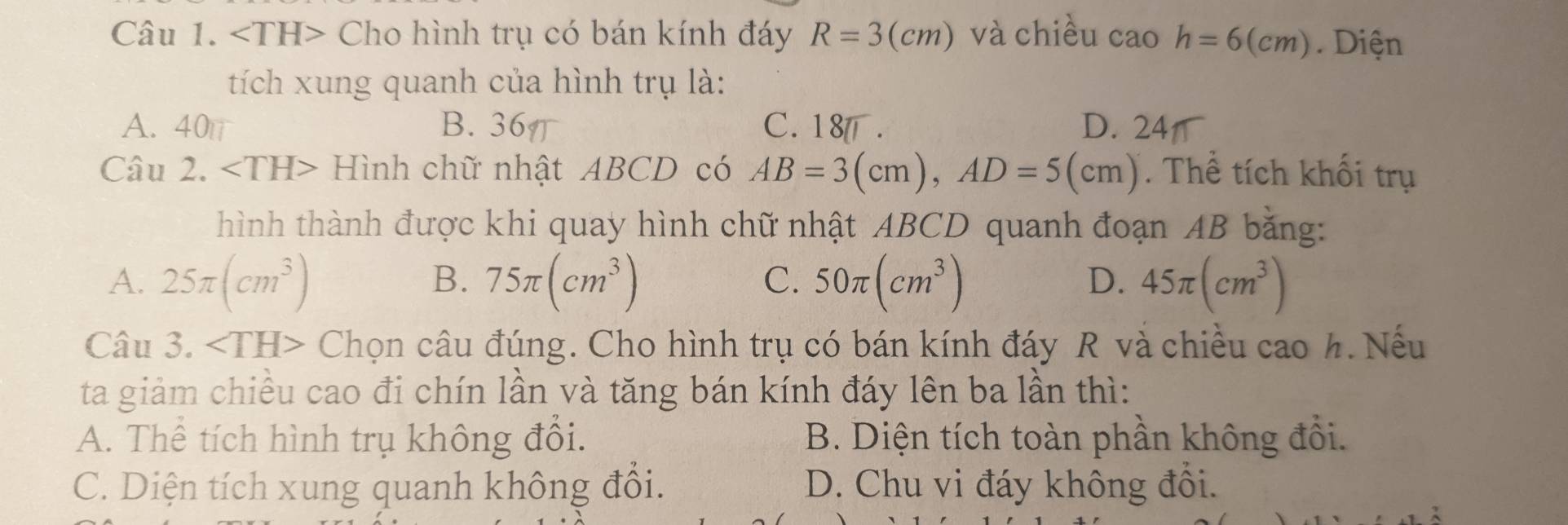 ∠ TH> Cho hình trụ có bán kính đáy R=3(cm) và chiều cao h=6(cm). Diện
tích xung quanh của hình trụ là:
A. 40π B. 36π C. 18. D. 24
Câu 2. Hình chữ nhật ABCD có AB=3(cm), AD=5(cm). Thể tích khối trụ
hình thành được khi quay hình chữ nhật ABCD quanh đoạn AB bằng:
B.
C.
A. 25π (cm^3) 75π (cm^3) 50π (cm^3) 45π (cm^3)
D.
Câu 3. ∠ TH> Chọn câu đúng. Cho hình trụ có bán kính đáy R và chiều cao h. Nếu
ta giảm chiều cao đi chín lần và tăng bán kính đáy lên ba lần thì:
A. Thể tích hình trụ không đổi. B. Diện tích toàn phần không đổi.
C. Diện tích xung quanh không đổi. D. Chu vi đáy không đổi.