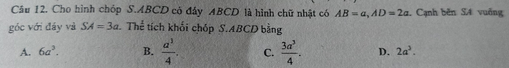 Cho hình chóp S. ABCD có đáy ABCD là hình chữ nhật có AB=a, AD=2a. Cạnh bên SA vuống
góc với đáy và SA=3a Thể tích khối chóp S. ABCD bằng
A. 6a^3. B.  a^3/4 .  3a^3/4 . D. 2a^3. 
C.